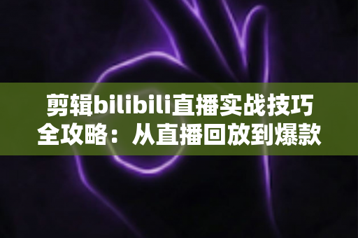 剪辑bilibili直播实战技巧全攻略:从直播回放到爆款视频的高效创作指南 剪辑bilibili直播实战技巧全攻略:从直播回放到爆款视频的高效创作指南