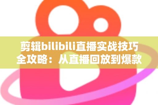 剪辑bilibili直播实战技巧全攻略:从直播回放到爆款视频的高效创作指南 剪辑bilibili直播实战技巧全攻略:从直播回放到爆款视频的高效创作指南