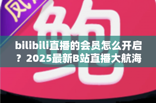 bilibili直播的会员怎么开启？2025最新B站直播大航海会员开通全攻略