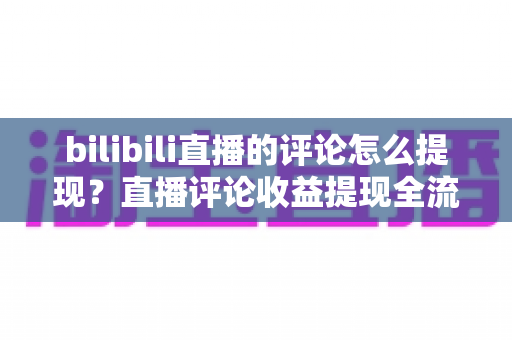 bilibili直播的评论怎么提现？直播评论收益提现全流程详解与常见问题避坑指南