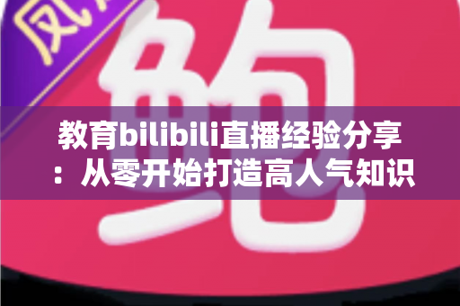 教育bilibili直播经验分享:从零开始打造高人气知识直播间的实战指南 教育bilibili直播经验分享:从零开始打造高人气知识直播间的实战指南