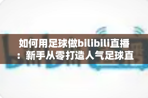 如何用足球做bilibili直播：新手从零打造人气足球直播间的完整实战指南