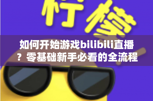如何开始游戏bilibili直播?零基础新手必看的全流程实战指南 如何开始游戏bilibili直播?零基础新手必看的全流程实战指南
