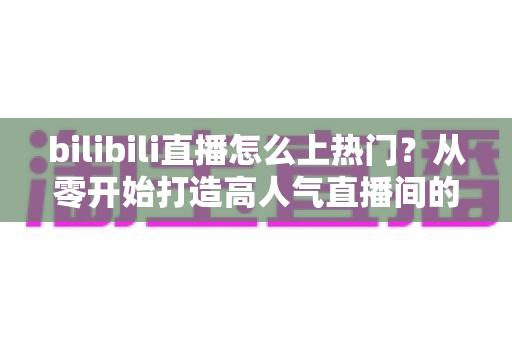 bilibili直播怎么上热门？从零开始打造高人气直播间的完整实战指南