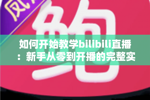 如何开始教学bilibili直播：新手从零到开播的完整实战指南