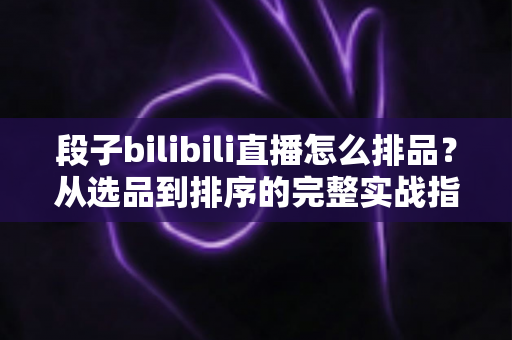 段子bilibili直播怎么排品？从选品到排序的完整实战指南，助你打造高转化B站段子直播间