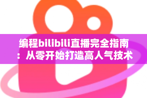 编程bilibili直播完全指南：从零开始打造高人气技术直播间的实战秘诀