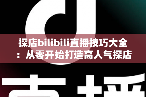探店bilibili直播技巧大全：从零开始打造高人气探店直播间的实战指南