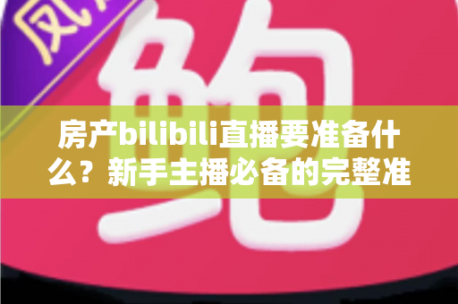 房产bilibili直播要准备什么？新手主播必备的完整准备清单与实战指南
