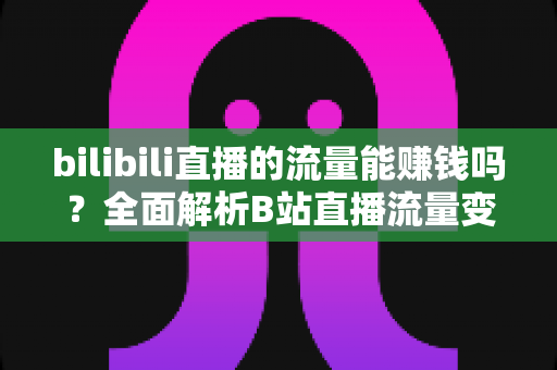 bilibili直播的流量能赚钱吗？全面解析B站直播流量变现的真实收益与实操指南