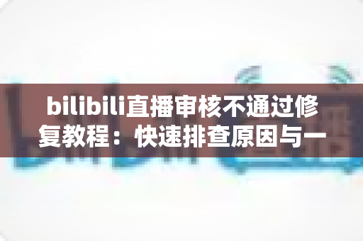 bilibili直播审核不通过修复教程:快速排查原因与一站式解决方案全攻略 bilibili直播审核不通过修复教程:快速排查原因与一站式解决方案全攻略