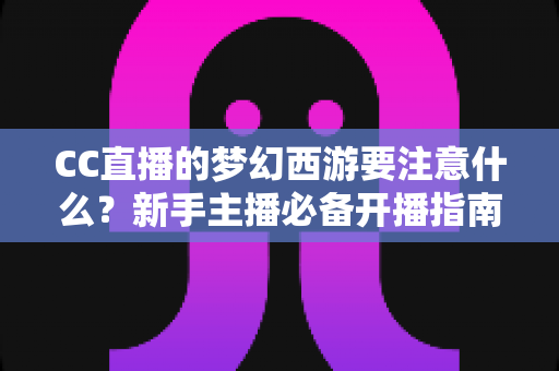 CC直播的梦幻西游要注意什么？新手主播必备开播指南与避坑全攻略