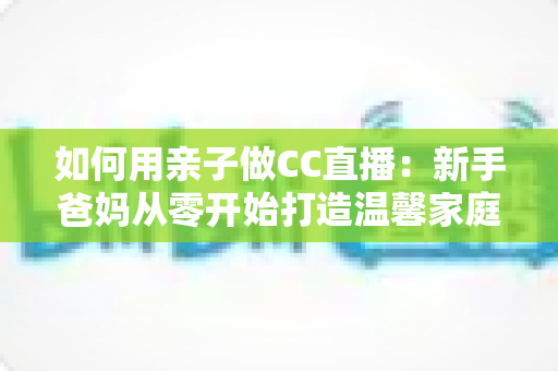 如何用亲子做CC直播:新手爸妈从零开始打造温馨家庭直播间的完整攻略 如何用亲子做CC直播:新手爸妈从零开始打造温馨家庭直播间的完整攻略