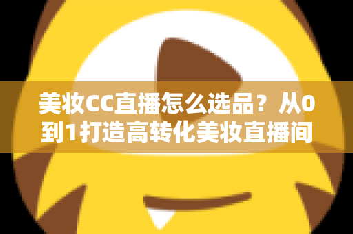 美妆CC直播怎么选品?从0到1打造高转化美妆直播间的选品实战全攻略 美妆CC直播怎么选品?从0到1打造高转化美妆直播间的选品实战全攻略