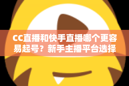 CC直播和快手直播哪个更容易起号？新手主播平台选择与快速起号全攻略
