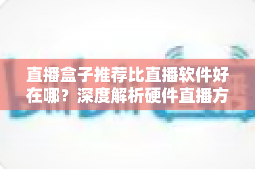 直播盒子推荐比直播软件好在哪?深度解析硬件直播方案的核心优势与选购指南 直播盒子推荐比直播软件好在哪?深度解析硬件直播方案的核心优势与选购指南