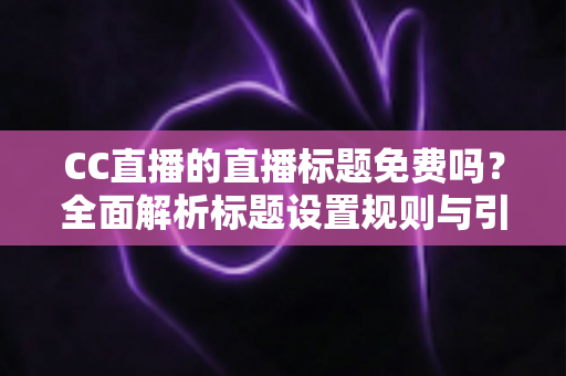 CC直播的直播标题免费吗？全面解析标题设置规则与引流实战技巧
