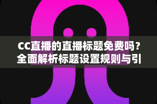 CC直播的直播标题免费吗？全面解析标题设置规则与引流实战技巧