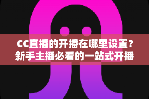 CC直播的开播在哪里设置?新手主播必看的一站式开播设置全攻略 CC直播的开播在哪里设置?新手主播必看的一站式开播设置全攻略