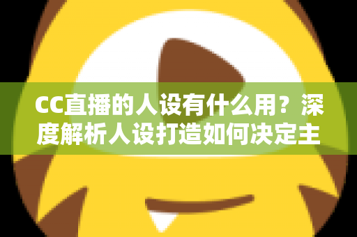 CC直播的人设有什么用?深度解析人设打造如何决定主播的流量、粉丝粘性与商业变现能力 CC直播的人设有什么用?深度解析人设打造如何决定主播的流量、粉丝粘性与商业变现能力