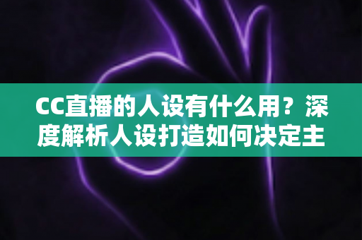 CC直播的人设有什么用?深度解析人设打造如何决定主播的流量、粉丝粘性与商业变现能力 CC直播的人设有什么用?深度解析人设打造如何决定主播的流量、粉丝粘性与商业变现能力