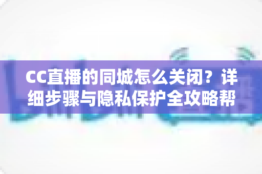 CC直播的同城怎么关闭?详细步骤与隐私保护全攻略帮你轻松搞定 CC直播的同城怎么关闭?详细步骤与隐私保护全攻略帮你轻松搞定