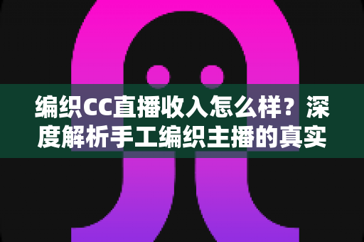 编织CC直播收入怎么样？深度解析手工编织主播的真实收益与变现全攻略