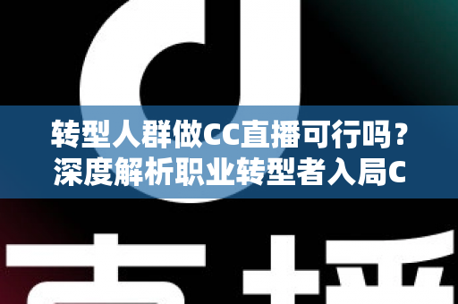 转型人群做CC直播可行吗？深度解析职业转型者入局CC直播的机遇、挑战与实操路径