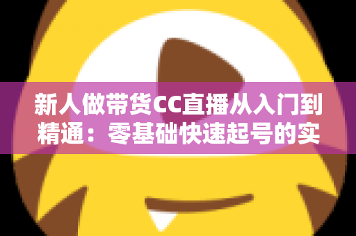 新人做带货CC直播从入门到精通：零基础快速起号的实用指南与避坑手册