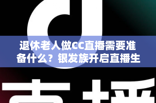 退休老人做CC直播需要准备什么？银发族开启直播生活的完整准备指南