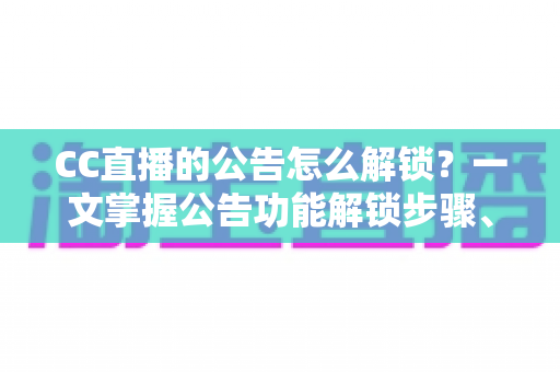 CC直播的公告怎么解锁？一文掌握公告功能解锁步骤、查看方法与常见问题全解析