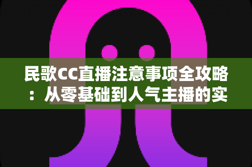 民歌CC直播注意事项全攻略：从零基础到人气主播的实用避坑指南