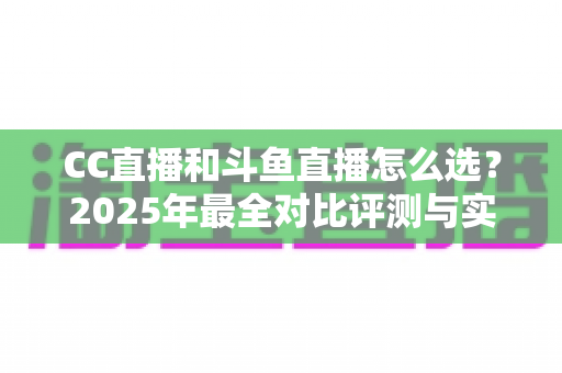 CC直播和斗鱼直播怎么选？2025年最全对比评测与实用选择指南