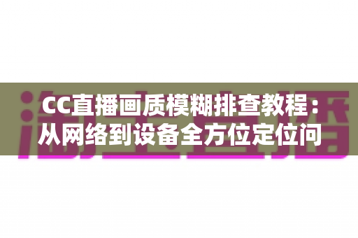CC直播画质模糊排查教程：从网络到设备全方位定位问题，轻松恢复高清观看体验