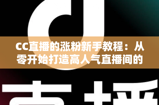 CC直播的涨粉新手教程：从零开始打造高人气直播间的完整攻略
