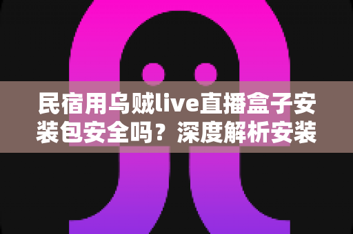 民宿用乌贼live直播盒子安装包安全吗？深度解析安装包安全性、隐私风险与合规使用全指南