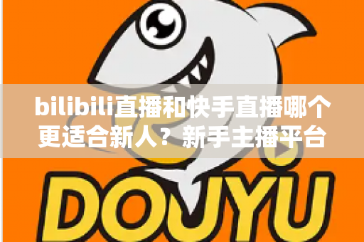 bilibili直播和快手直播哪个更适合新人？新手主播平台选择全攻略