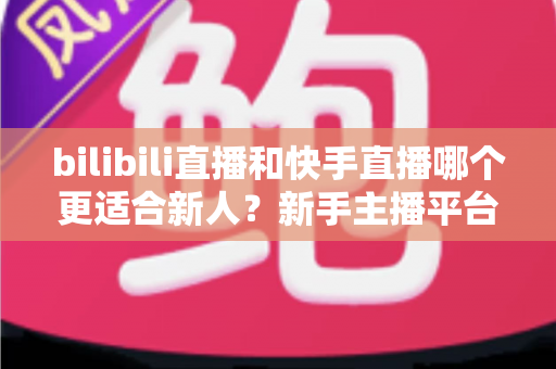 bilibili直播和快手直播哪个更适合新人？新手主播平台选择全攻略