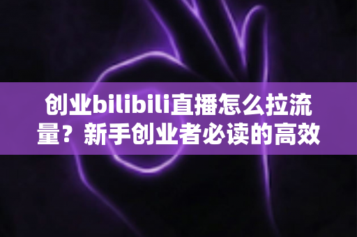 创业bilibili直播怎么拉流量？新手创业者必读的高效引流实战全攻略