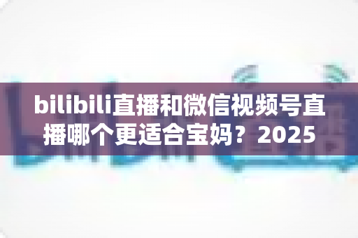 bilibili直播和微信视频号直播哪个更适合宝妈？2025年宝妈直播创业平台选择全攻略