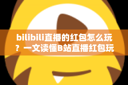 bilibili直播的红包怎么玩？一文读懂B站直播红包玩法，抢红包、发红包技巧全解析