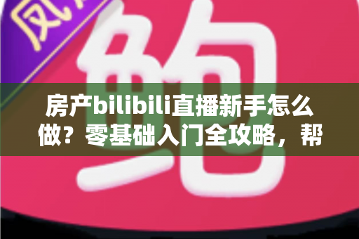 房产bilibili直播新手怎么做？零基础入门全攻略，帮你快速起号获客