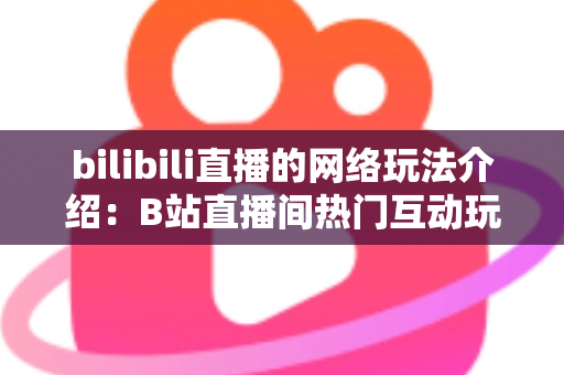 bilibili直播的网络玩法介绍：B站直播间热门互动玩法与新手开播全攻略