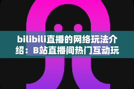 bilibili直播的网络玩法介绍：B站直播间热门互动玩法与新手开播全攻略
