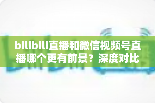 bilibili直播和微信视频号直播哪个更有前景？深度对比分析帮你选对平台