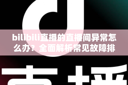 bilibili直播的直播间异常怎么办？全面解析常见故障排查与实用解决技巧