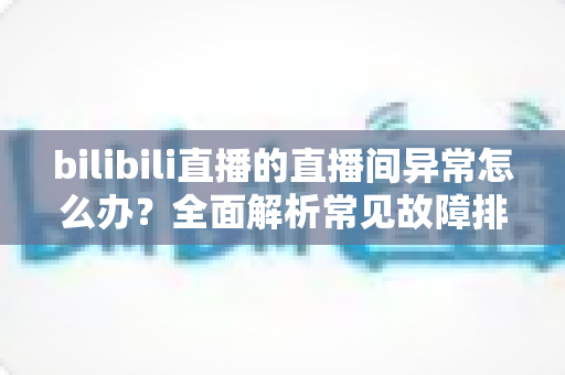bilibili直播的直播间异常怎么办？全面解析常见故障排查与实用解决技巧