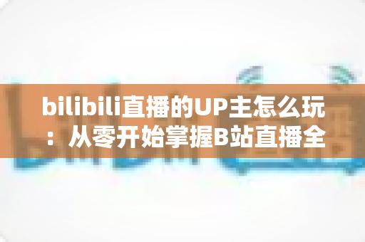 bilibili直播的UP主怎么玩：从零开始掌握B站直播全攻略