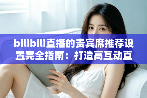 bilibili直播的贵宾席推荐设置完全指南：打造高互动直播间的必备技巧