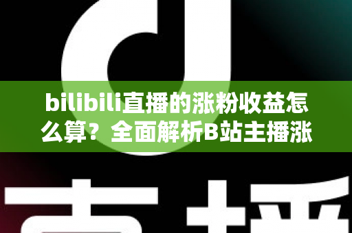 bilibili直播的涨粉收益怎么算？全面解析B站主播涨粉变现规则与收益提升技巧